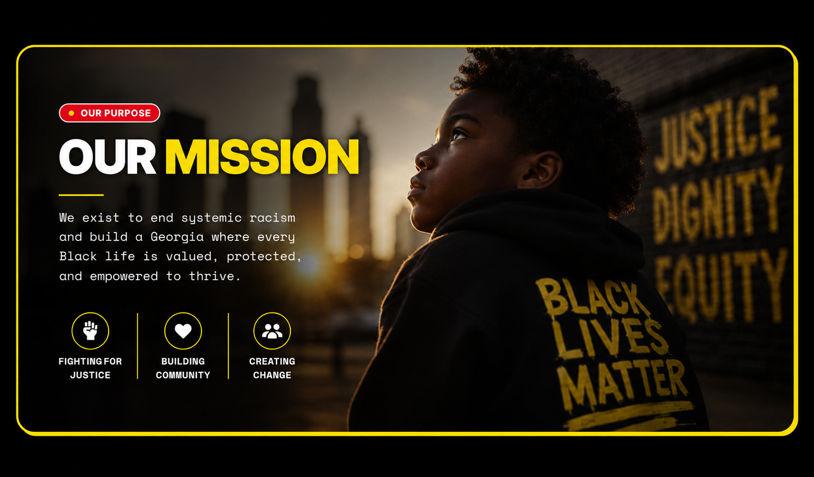 Our Mission. We exist to end systemic racism and build a Georgia where every Black life is valued, protected, and empowered to thrive. Fighting for justice. Building community. Creating change.